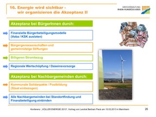 16. Energie wird sichtbar -
    wir organisieren die Akzeptanz II

Akzeptanz bei BürgerInnen durch:

Finanzielle Bürgerbeteiligungsmodelle
(Voba / KSK ausloten)

Bürgergenossenschaften und
gemeinnützige Stiftungen

Billigeren Strombezug

Regionale Wertschöpfung / Daseinsvorsorge


Akzeptanz bei Nachbargemeinden durch:
Kommunale Solidarpakte / Poolbildung
(Staat einbezogen)

Alle Nachbargemeinden bei Standortfindung und
Finanzbeteiligung einbinden

             Konferenz „VOLLER ENERGIE 2013“, Vortrag von Landrat Bertram Fleck am 15.03.2013 in Mannheim   26
 