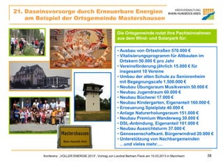 21. Daseinsvorsorge durch Erneuerbare Energien
    am Beispiel der Ortsgemeinde Mastershausen

                                                         Die Ortsgemeinde nutzt ihre Pachteinnahmen
                                                         aus dem Wind- und Solarpark für:

                                                         • Ausbau von Ortsstraßen 570.000 €
                                                         • Vitalisierungsprogramm für Altbauten im
                                                           Ortskern 50.000 € pro Jahr
                                                         • Vereinsförderung jährlich 15.000 € für
                                                           insgesamt 10 Vereine
                                                         • Umbau der alten Schule zu Seniorenheim
                                                           mit Begegnungscafe 1.500.000 €
                                                         • Neubau Übungsraum Musikverein 50.000 €
                                                         • Neubau Jugendraum 60.000 €
                                                         • Neubau Bücherei 17.000 €
                                                         • Neubau Kindergarten, Eigenanteil 160.000 €
                                                         • Erneuerung Spielplatz 40.000 €
                                                         • Anlage Naturerholungsraum 151.000 €
                                                         • Neubau Premium Wanderweg 30.000 €
                                                         • DSL-Anbindung, Eigenanteil 101.000 €
                                                         • Neubau Aussichtsturm 37.000 €
                                                         • Genossenschaftsant. Bürgerwindrad 20.000 €
                                                         • Unterstützung von Nachbargemeinden
                                                           …und vieles mehr….

         Konferenz „VOLLER ENERGIE 2013“, Vortrag von Landrat Bertram Fleck am 15.03.2013 in Mannheim   38
 