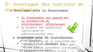  Avantages pour le Fournisseur
 Le financement est appuyé par
la solvabilité du
Distributeur! Affacturage!
 La plupart des opérations
logistiques et
administratives sont
reportées sur le
distributeur.
 Possibilité de demander une
exclusivité
d’approvisionnement.
3- Avantages des contrats de
distribution
 Avantages pour le Distributeur
 Il bénéficie de la notoriété des
produits du concédant ainsi que
d’une grande autonomie juridique.
 Il bénéficie parfois d’une
 