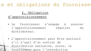 1, Obligation
d’approvisionnement
• Le fournisseur s’engage à assurer
l’approvisionnement régulier du
distributeur.
• L’approvisionnement peut être exclusif
s’il s’agit d’un contrat de
distribution exclusive, alors, le
fournisseur aura l’interdiction
 