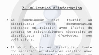 2. Obligation d’information
• Le fournisseur doit fournir au
distributeur toute documentation
existante en relation avec l’objet du
contrat te raisonnablement nécessaire au
distributeur afin d’exécuter ses
obligations.
• Il doit fournir au distributeur toute
documentation existante en relation avec
 