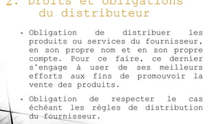 • Obligation de distribuer les
produits ou services du fournisseur,
en son propre nom et en son propre
compte. Pour ce faire, ce dernier
s’engage à user de ses meilleurs
efforts aux fins de promouvoir la
vente des produits.
• Obligation de respecter le cas
échéant les règles de distribution
du fournisseur.
 