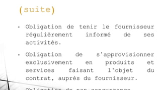 • Obligation de tenir le fournisseur
régulièrement informé de ses
activités.
• Obligation de s’approvisionner
exclusivement en produits et
services faisant l’objet du
contrat, auprès du fournisseur.
 