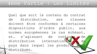 Quel que soit le contenu du contrat
de distribution, ses clauses
doivent être conformes à certaines
dispositions d’ordre public, aux
normes européennes le cas échéant,
et, s’agissant de contrats de
distribution internationale, du
pays dans lequel les produits sont
distribués.
 