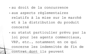 • au droit de la concurrence
• aux aspects réglementaires
relatifs à la mise sur le marché
et à la distribution du produit
concerné
• au statut particulier prévu par la
loi pour les agents commerciaux,
VRP, etc., notamment en ce qui
concerne les indemnités de fin de
contrat dont ils peuvent
 