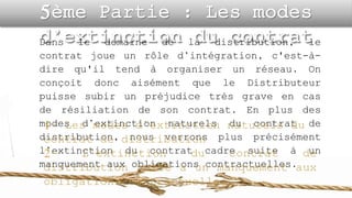 Dans le domaine de la distribution, le
contrat joue un rôle d’intégration, c'est-à-
dire qu'il tend à organiser un réseau. On
conçoit donc aisément que le Distributeur
puisse subir un préjudice très grave en cas
de résiliation de son contrat. En plus des
modes d’extinction naturels du contrat de
distribution, nous verrons plus précisément
l’extinction du contrat cadre suite à un
manquement aux obligations contractuelles.
 