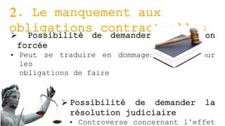 2. Le manquement aux
obligations contractuelles Possibilité de demander l’exécution
forcée
• Peut se traduire en dommages-intérêt pour
les
obligations de faire
 Possibilité de demander la
résolution judiciaire
• Controverse concernant l’effet
 