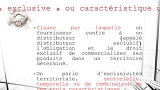 • Clause par laquelle un
fournisseur confie à un
distributeur (appelé
distributeur exclusif)
l’obligation et le droit
exclusif de commercialiser ses
produits dans un territoire
déterminé.
• On parle d’exclusivités
territoriale, sectorielle,
temporelle ou de combinaison de
 