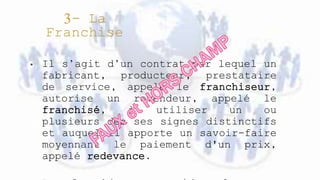 • Il s’agit d’un contrat par lequel un
fabricant, producteur, prestataire
de service, appelé le franchiseur,
autorise un revendeur, appelé le
franchisé, à utiliser un ou
plusieurs des ses signes distinctifs
et auquel il apporte un savoir-faire
moyennant le paiement d'un prix,
appelé redevance.
 