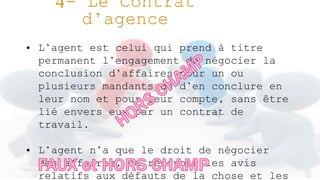 • L’agent est celui qui prend à titre
permanent l’engagement de négocier la
conclusion d’affaires pour un ou
plusieurs mandants ou d’en conclure en
leur nom et pour leur compte, sans être
lié envers eux par un contrat de
travail.
• L’agent n’a que le droit de négocier
des affaires, de recevoir les avis
relatifs aux défauts de la chose et les
 