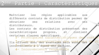 Maîtriser les règles applicables aux
différents contrats de distribution permet de
sécuriser ses relations avec ses
distributeurs.
Les contrats de distribution présentent des
caractéristiques propres, et contient
certaines clauses spécifiques.
Ils offrent donc des avantages mais aussi des
inconvénients à l’égard des parties.
 