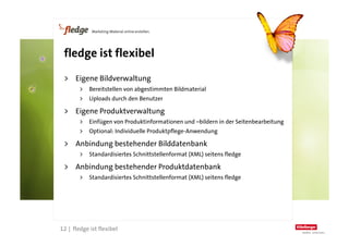 fledge ist flexibel

      >  Eigene Bildverwaltung
             >  Bereitstellen von abgestimmten Bildmaterial
             >  Uploads durch den Benutzer

      >  Eigene Produktverwaltung
             >  Einfügen von Produktinformationen und –bildern in der Seitenbearbeitung
             >  Optional: Individuelle Produktpflege-Anwendung

      >  Anbindung bestehender Bilddatenbank
             >  Standardisiertes Schnittstellenformat (XML) seitens fledge

      >  Anbindung bestehender Produktdatenbank
             >  Standardisiertes Schnittstellenformat (XML) seitens fledge




12
     12 | fledge ist flexibel
 