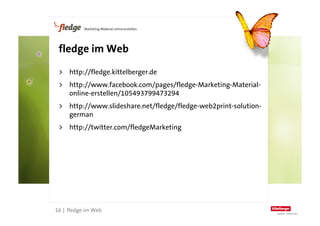fledge im Web

      >  http://fledge.kittelberger.de
      >  http://www.facebook.com/pages/fledge-Marketing-Material-
         online-erstellen/105493799473294
      >  http://www.slideshare.net/fledge/fledge-web2print-solution-
         german
      >  http://twitter.com/fledgeMarketing




16
     16 | fledge im Web
 