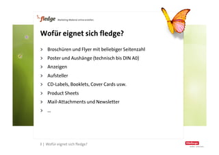 Wofür eignet sich fledge?

    >  Broschüren und Flyer mit beliebiger Seitenzahl
    >  Poster und Aushänge (technisch bis DIN A0)
    >  Anzeigen
    >  Aufsteller
    >  CD-Labels, Booklets, Cover Cards usw.
    >  Product Sheets
    >  Mail-Attachments und Newsletter
    >  ...




3
    3 | Wofür eignet sich fledge?
 