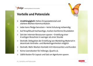Vorteile und Potenziale

    >  Unabhängigkeit: Hohes Einsparpotenzial und
       stärkere Marken-Kommunikation
    >  Jeder kann fledge benutzen – keine Schulung notwendig
    >  Auf Knopfdruck hochwertige, marken-konforme Druckdaten
    >  Zeit der internen Ressourcen sparen – Erstellung einer
       4-seitigen Broschüre in weniger als einer Stunde
    >  Deshalb: Delegation der Erstellung von Marketing-Material in
       dezentrale Vertriebs- und Marketingeinheiten möglich
    >  Deshalb: Mehr Marken-Kontakt mit Interessenten und Kunden
    >  Keine Lizenzkosten für InDesign, Quark o.ä.
    >  100% Kosten für Layout und Satz an Agenturen sparen

4
    4 | Vorteile und Potenziale
 