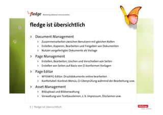 fledge ist übersichtlich

    >  Document Management
          >  Zusammenarbeiten zwischen Benutzern mit gleichen Rollen
          >  Erstellen, Kopieren, Bearbeiten und Freigeben von Dokumenten
          >  Nutzen vorgefertigter Dokumente als Vorlage

    >  Page Management
          >  Erstellen, Bearbeiten, Löschen und Verschieben von Seiten
          >  Erstellen von Seiten auf Basis von CI-konformen Vorlagen

    >  Page Editor
          >  WYSIWYG-Editor: Druckdokumente online bearbeiten
          >  Konfortabel: Kontext-Menüs, CI-Überprüfung während der Bearbeitung usw.

    >  Asset Management
          >  Bildupload und Bildverwaltung
          >  Verwaltung von Textbausteinen, z. b. Impressum, Disclaimer usw.


5
    5 | fledge ist übersichtlich
 