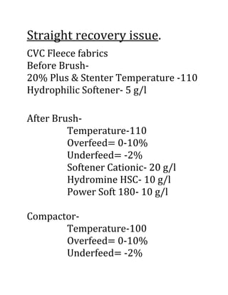 Straight recovery issue.
CVC Fleece fabrics
Before Brush-
20% Plus & Stenter Temperature -110
Hydrophilic Softener- 5 g/l
After Brush-
Temperature-110
Overfeed= 0-10%
Underfeed= -2%
Softener Cationic- 20 g/l
Hydromine HSC- 10 g/l
Power Soft 180- 10 g/l
Compactor-
Temperature-100
Overfeed= 0-10%
Underfeed= -2%
 