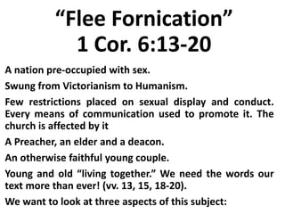 “Flee Fornication”
1 Cor. 6:13-20
A nation pre-occupied with sex.
Swung from Victorianism to Humanism.
Few restrictions placed on sexual display and conduct.
Every means of communication used to promote it. The
church is affected by it
A Preacher, an elder and a deacon.
An otherwise faithful young couple.
Young and old “living together.” We need the words our
text more than ever! (vv. 13, 15, 18-20).
We want to look at three aspects of this subject:
 