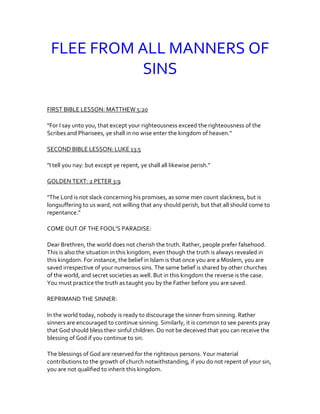 FLEE FROM ALL MANNERS OF
SINS
FIRST BIBLE LESSON: MATTHEW 5:20
"For I say unto you, that except your righteousness exceed the righteousness of the
Scribes and Pharisees, ye shall in no wise enter the kingdom of heaven."
SECOND BIBLE LESSON: LUKE 13:5
"I tell you nay: but except ye repent, ye shall all likewise perish."
GOLDEN TEXT: 2 PETER 3:9
"The Lord is not slack concerning his promises, as some men count slackness, but is
longsuffering to us ward, not willing that any should perish, but that all should come to
repentance."
COME OUT OF THE FOOL'S PARADISE:
Dear Brethren, the world does not cherish the truth. Rather, people prefer falsehood.
This is also the situation in this kingdom, even though the truth is always revealed in
this kingdom. For instance, the belief in Islam is that once you are a Moslem, you are
saved irrespective of your numerous sins. The same belief is shared by other churches
of the world, and secret societies as well. But in this kingdom the reverse is the case.
You must practice the truth as taught you by the Father before you are saved.
REPRIMAND THE SINNER:
In the world today, nobody is ready to discourage the sinner from sinning. Rather
sinners are encouraged to continue sinning. Similarly, it is common to see parents pray
that God should bless their sinful children. Do not be deceived that you can receive the
blessing of God if you continue to sin.
The blessings of God are reserved for the righteous persons. Your material
contributions to the growth of church notwithstanding, if you do not repent of your sin,
you are not qualified to inherit this kingdom.
 