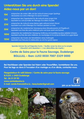 Unterstützen Sie uns durch eine Spende!					
Aidez-nous par un don!	 							
								
entsprechen der ersten Hilfe und der Aufzucht eines jungen Sperlings
nécessaires aux soins d‘élevage d‘un jeune moineau
entsprechen dem Tagesbedarf für die Aufzucht einer jungen Eule					
équivalent au coût journalier de l‘élevage d‘un bébé chouette
entsprechen der Aufzucht eines kleinen Igels während einem Monat
équivalent aux coûts d‘élevage d‘un hérisson pendant un mois
entsprechen der medizinischen Versorgung eines Mäusebussards mit Flügelbruch
équivalent aux frais des soins médicaux pour une buse ayant une fracture
entsprechen der medizinischen Versorgung, Ernährung und Auswilderung eines verletzten Schwans
équivalent aux frais des soins médicaux, au nourrissage et à la remise en liberté d‘un cygne blessé
entsprechen den Kosten der Rehabilitation eines Greifvogels
équivalent aux frais pour la rééducation au vol d‘un grand rapace		
								
Spenden können Sie auf folgendes Konto: / Veuillez verser les dons sur le compte:
( Steuerlich nicht absetzbar ) / ( non déductibles des impôts )
Centre de Soins pour la Faune Sauvage, Dudelange
BGLLLULL – Iban: LU52 0030 7007 2329 0000
							
Bei Nachlässen oder Spenden bei Feiern oder Trauerfällen, kontaktieren Sie uns.	
Pour les legs ou dons à l’occasion d’un mariage ou d’un décès, contactez-nous.	
							
Fleegestatioun fir wëll Déieren / Centre de soins pour la faune sauvage			
B.P.229, L-3403 Dudelange								
Tel.: 26 51 39 90
www.centredesoins.lu
E-mail: carole.francois@vo.lu ; tessy.koster@gmail.com
										 join us on facebook
10E
15E
25E
50E
100E
150E
 