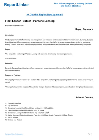 Find Industry reports, Company profiles
ReportLinker                                                                     and Market Statistics



                                          >> Get this Report Now by email!

Fleet Lessor Profiler - Porsche Leasing
Published on October 2009

                                                                                                           Report Summary

Introduction


The European market for fleet leasing and management has witnessed continuous consolidation in recent years. Currently, Europe's
largest leasing and fleet management companies account for more than half of all company cars and vans funded by operational
leasing. Find our more about the competitive positioning of Porsche Leasing with respect to other leading fleet leasing companies


Scope


*The competitive positioning of Porsche Leasing with respect to other leading fleet leasing companies


*EU 25 countries


Highlights


Currently, Europe's largest leasing and fleet management companies account for more than half of all company cars and vans funded
by operational leasing.


Reasons to Purchase


*This report provides an overview and analysis of the competitive positioning of Europe's largest international leasing companies per
market


*This report also provides analysis of the potential strategic directions of those companies, as well as their strengths and weaknesses




                                                                                                            Table of Content

1.1 Company Overview
1.2 Key Milestones
1.3 Operational Leasing Fleet Market Share per Country ' 2007 vs 2008e
1.4 Fleet Composition by Funding Method ' 2007 vs 2008e
1.5 Operational Leasing Fleet Distribution in Top 5 Markets ' 2007
1.6 Market Share and Operational Leasing Fleet Size in 2008 vs. Growth Forecast in 2009 per Country
1.7 SWOT Analysis
1.8 Strategy and Outlook




Fleet Lessor Profiler - Porsche Leasing                                                                                        Page 1/3
 