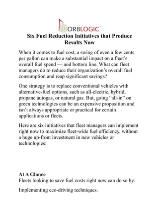 Six Fuel Reduction Initiatives that Produce
Results Now
When it comes to fuel cost, a swing of even a few cents
per gallon can make a substantial impact on a fleet’s
overall fuel spend — and bottom line. What can fleet
managers do to reduce their organization’s overall fuel
consumption and reap significant savings?
One strategy is to replace conventional vehicles with
alternative-fuel options, such as all-electric, hybrid,
propane autogas, or natural gas. But, going “all-in” on
green technologies can be an expensive proposition and
isn’t always appropriate or practical for certain
applications or fleets.
Here are six initiatives that fleet managers can implement
right now to maximize fleet-wide fuel efficiency, without
a huge up-front investment in new vehicles or
technologies:
At A Glance
Fleets looking to save fuel costs right now can do so by:
Implementing eco-driving techniques.
 