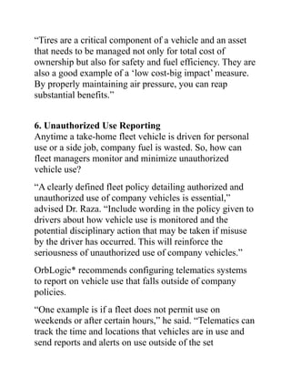 “Tires are a critical component of a vehicle and an asset
that needs to be managed not only for total cost of
ownership but also for safety and fuel efficiency. They are
also a good example of a ‘low cost-big impact’ measure.
By properly maintaining air pressure, you can reap
substantial benefits.”
6. Unauthorized Use Reporting
Anytime a take-home fleet vehicle is driven for personal
use or a side job, company fuel is wasted. So, how can
fleet managers monitor and minimize unauthorized
vehicle use?
“A clearly defined fleet policy detailing authorized and
unauthorized use of company vehicles is essential,”
advised Dr. Raza. “Include wording in the policy given to
drivers about how vehicle use is monitored and the
potential disciplinary action that may be taken if misuse
by the driver has occurred. This will reinforce the
seriousness of unauthorized use of company vehicles.”
OrbLogic* recommends configuring telematics systems
to report on vehicle use that falls outside of company
policies.
“One example is if a fleet does not permit use on
weekends or after certain hours,” he said. “Telematics can
track the time and locations that vehicles are in use and
send reports and alerts on use outside of the set
 