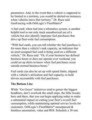 parameters. And, in the event that a vehicle is supposed to
be limited to a territory, you would be alerted on instances
when vehicles leave that territory.” Dr. Raza said.
GeoFencing with OrbLogic’s FleetMatrix*
A fuel card, when tied into a telematics system, is another
helpful tool to not only track unauthorized use of a
vehicle but also identify improper fuel purchases that
drive up fleet-wide fuel consumption.
“With fuel cards, you can tell whether the fuel purchase is
for more than a vehicle’s tank capacity, an indicator that
an asset-assigned fuel card is being used on a different
vehicle,” Dr. Raza said. “Or, if your business has defined
business hours or does not operate over weekend, you
could set up alerts to know when fuel purchases occur
outside normal business hours.”
Fuel cards can also be set up with spend limits, aligned
with a vehicle’s utilization and fuel capacity, to hold
drivers accountable with fuel purchases.
The Bottom Line
While “Go Green” initiatives tend to garner the biggest
headlines, don’t overlook the small steps, the little tweaks
here and there, that you can begin applying today to make
a substantial impact on cutting your fleet’s overall fuel
consumption, while maintaining optimal service levels for
customers. OrbLogic’s FleetMatrix*-unsurpassed &
limitless automation, value and ROI. Schedule a 30 min
 
