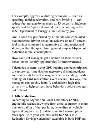 For example, aggressive driving behaviors — such as
speeding, rapid acceleration, and hard braking — can
reduce fuel mileage by as much as 33 percent at highway
speeds and by 5 percent around town, according to the
U.S. Department of Energy’s FuelEconomy.gov.
And, a road test performed by Edmunds.com concluded
that moderate driving behaviors achieve up to 37-percent
fuel savings compared to aggressive driving tactics and
staying within the speed limit generates up to 14-percent
reduction in fuel consumption.
How can fleet managers get a handle on their drivers’
behaviors to identify opportunities for improvement?
Telematics systems using GPS tracking can be configured
to capture real-time data on aggressive driving incidents
and send alerts to fleet managers when a speeding, harsh
braking, or hard acceleration event occurs. This way, fleet
managers can quickly identify and address high-risk
drivers — to help correct those behaviors before they get
out of hand.
2. Idle Reduction
According to Argonne National Laboratory (ANL),
engine idle wastes anywhere from about a quarter to more
than one gallon of fuel per hour, depending on vehicle
type and engine size. (To determine fuel consumption
rates specific to your vehicles, refer to ANL’s Idle
Reduction Savings Calculator, available in both PDF and
 