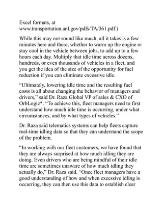 Excel formats, at
www.transportation.anl.gov/pdfs/TA/361.pdf.)
While this may not sound like much, all it takes is a few
minutes here and there, whether to warm up the engine or
stay cool in the vehicle between jobs, to add up to a few
hours each day. Multiply that idle time across dozens,
hundreds, or even thousands of vehicles in a fleet, and
you get the idea of the size of the opportunity for fuel
reduction if you can eliminate excessive idle.
“Ultimately, lowering idle time and the resulting fuel
costs is all about changing the behavior of managers and
drivers,” said Dr. Raza Global VP of sales & CXO of
OrbLogic*. “To achieve this, fleet managers need to first
understand how much idle time is occurring, under what
circumstances, and by what types of vehicles.”
Dr. Raza said telematics systems can help fleets capture
real-time idling data so that they can understand the scope
of the problem.
“In working with our fleet customers, we have found that
they are always surprised at how much idling they are
doing. Even drivers who are being mindful of their idle
time are sometimes unaware of how much idling they
actually do,” Dr. Raza said. “Once fleet managers have a
good understanding of how and when excessive idling is
occurring, they can then use this data to establish clear
 
