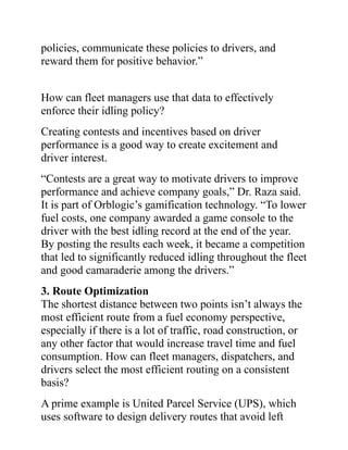 policies, communicate these policies to drivers, and
reward them for positive behavior.”
How can fleet managers use that data to effectively
enforce their idling policy?
Creating contests and incentives based on driver
performance is a good way to create excitement and
driver interest.
“Contests are a great way to motivate drivers to improve
performance and achieve company goals,” Dr. Raza said.
It is part of Orblogic’s gamification technology. “To lower
fuel costs, one company awarded a game console to the
driver with the best idling record at the end of the year.
By posting the results each week, it became a competition
that led to significantly reduced idling throughout the fleet
and good camaraderie among the drivers.”
3. Route Optimization
The shortest distance between two points isn’t always the
most efficient route from a fuel economy perspective,
especially if there is a lot of traffic, road construction, or
any other factor that would increase travel time and fuel
consumption. How can fleet managers, dispatchers, and
drivers select the most efficient routing on a consistent
basis?
A prime example is United Parcel Service (UPS), which
uses software to design delivery routes that avoid left
 