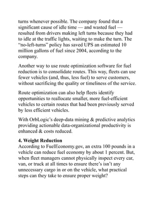 turns whenever possible. The company found that a
significant cause of idle time — and wasted fuel —
resulted from drivers making left turns because they had
to idle at the traffic lights, waiting to make the turn. The
“no-left-turns” policy has saved UPS an estimated 10
million gallons of fuel since 2004, according to the
company.
Another way to use route optimization software for fuel
reduction is to consolidate routes. This way, fleets can use
fewer vehicles (and, thus, less fuel) to serve customers,
without sacrificing the quality or timeliness of the service.
Route optimization can also help fleets identify
opportunities to reallocate smaller, more fuel-efficient
vehicles to certain routes that had been previously served
by less efficient vehicles.
With OrbLogic’s deep-data mining & predictive analytics
providing actionable data-organizational productivity is
enhanced & costs reduced.
4. Weight Reduction
According to FuelEconomy.gov, an extra 100 pounds in a
vehicle can reduce fuel economy by about 1 percent. But,
when fleet managers cannot physically inspect every car,
van, or truck at all times to ensure there’s isn’t any
unnecessary cargo in or on the vehicle, what practical
steps can they take to ensure proper weight?
 