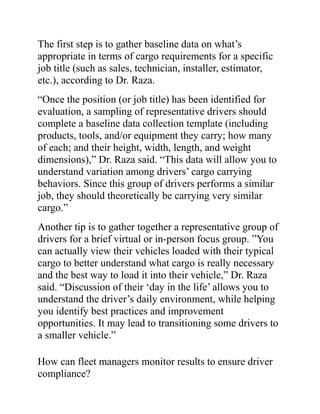 The first step is to gather baseline data on what’s
appropriate in terms of cargo requirements for a specific
job title (such as sales, technician, installer, estimator,
etc.), according to Dr. Raza.
“Once the position (or job title) has been identified for
evaluation, a sampling of representative drivers should
complete a baseline data collection template (including
products, tools, and/or equipment they carry; how many
of each; and their height, width, length, and weight
dimensions),” Dr. Raza said. “This data will allow you to
understand variation among drivers’ cargo carrying
behaviors. Since this group of drivers performs a similar
job, they should theoretically be carrying very similar
cargo.”
Another tip is to gather together a representative group of
drivers for a brief virtual or in-person focus group. ”You
can actually view their vehicles loaded with their typical
cargo to better understand what cargo is really necessary
and the best way to load it into their vehicle,” Dr. Raza
said. “Discussion of their ‘day in the life’ allows you to
understand the driver’s daily environment, while helping
you identify best practices and improvement
opportunities. It may lead to transitioning some drivers to
a smaller vehicle.”
How can fleet managers monitor results to ensure driver
compliance?
 