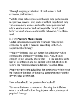 Through ongoing evaluation of each driver’s fuel
economy performance.
“While other behaviors also influence mpg performance
(aggressive driving, stop and go traffic), significant mpg
variation among drivers within the same position will
allow you to monitor and subsequently reward good
behaviors and address undesirable behaviors,” Dr. Raza
said.
5. Tire Pressure Maintenance
Under-inflation increases tire wear and reduces fuel
economy by up to 3 percent, according to the U.S.
Department of Energy.
“Properly inflated tires get better fuel efficiency when
compared to improperly inflated tires. And, it’s not
enough to just visually check tires — a tire can lose up to
half of its inflation and not appear to be flat. It’s best to
follow the recommended guidelines,” said Dr. Raza
Proper tire pressure guidelines for a particular vehicle can
be found on the door to the glove compartment or on the
driver’s side door pillar.
How often should tire pressure be checked?
Tire manufacturers recommend checking tire inflation
once a month and before long trips or when you suspect
physical damage.
 