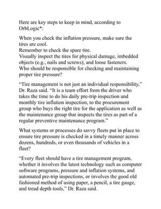 Here are key steps to keep in mind, according to
OrbLogic*:
When you check the inflation pressure, make sure the
tires are cool.
Remember to check the spare tire.
Visually inspect the tires for physical damage, imbedded
objects (e.g., nails and screws), and loose fasteners.
Who should be responsible for checking and maintaining
proper tire pressure?
“Tire management is not just an individual responsibility,”
Dr. Raza said. “It is a team effort from the driver who
takes the time to do his daily pre-trip inspection and
monthly tire inflation inspection, to the procurement
group who buys the right tire for the application as well as
the maintenance group that inspects the tires as part of a
regular preventive maintenance program.”
What systems or processes do savvy fleets put in place to
ensure tire pressure is checked in a timely manner across
dozens, hundreds, or even thousands of vehicles in a
fleet?
“Every fleet should have a tire management program,
whether it involves the latest technology such as computer
software programs, pressure and inflation systems, and
automated pre-trip inspections, or involves the good old
fashioned method of using paper, a pencil, a tire gauge,
and tread depth tools,” Dr. Raza said.
 