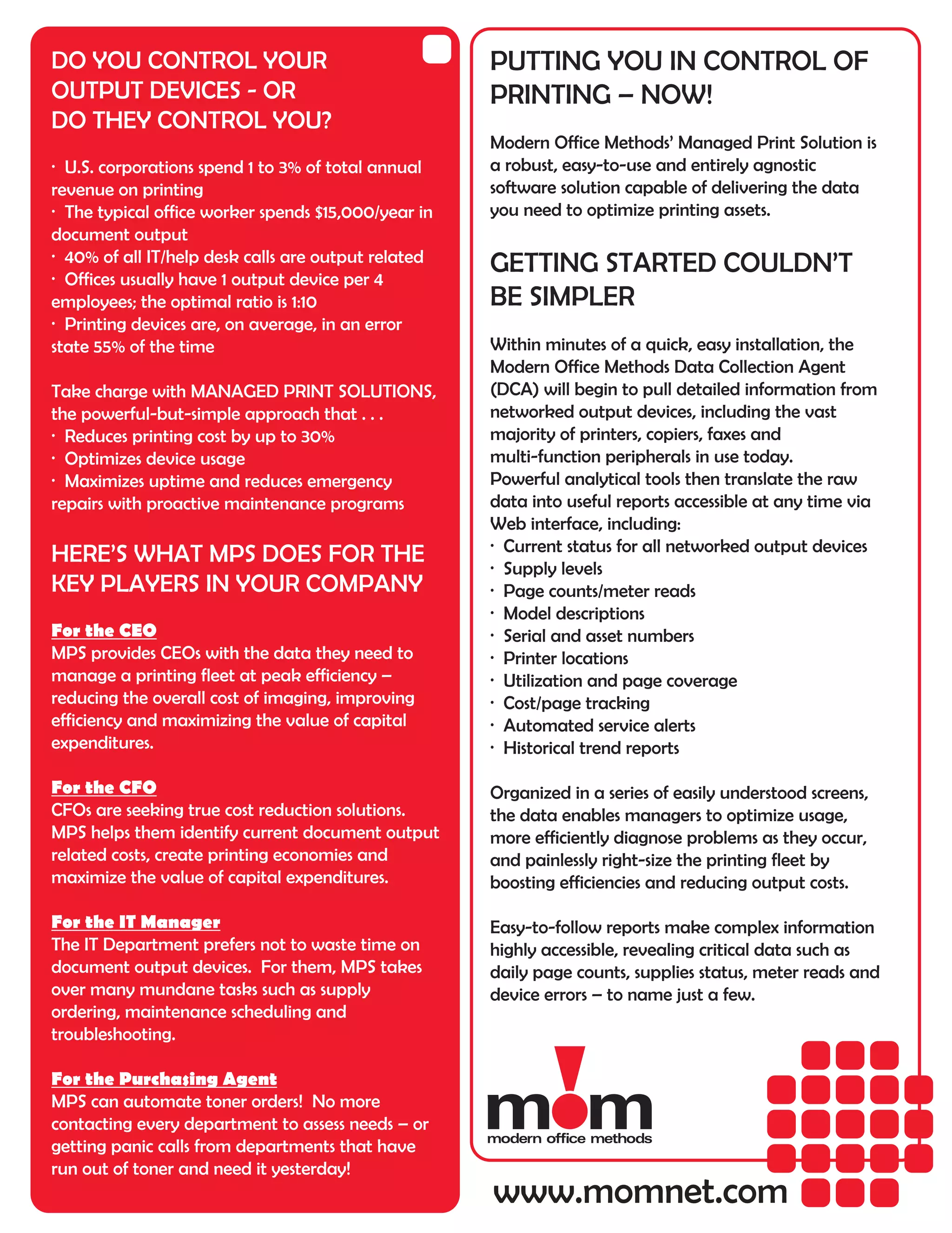 DO YOU CONTROL YOUR                                  PUTTING YOU IN CONTROL OF
OUTPUT DEVICES - OR                                  PRINTING – NOW!
DO THEY CONTROL YOU?
                                                     Modern Office Methods’ Managed Print Solution is
· U.S. corporations spend 1 to 3% of total annual    a robust, easy-to-use and entirely agnostic
revenue on printing                                  software solution capable of delivering the data
· The typical office worker spends $15,000/year in   you need to optimize printing assets.
document output
· 40% of all IT/help desk calls are output related   GETTING STARTED COULDN’T
· Offices usually have 1 output device per 4
employees; the optimal ratio is 1:10                 BE SIMPLER
· Printing devices are, on average, in an error
state 55% of the time                                Within minutes of a quick, easy installation, the
                                                     Modern Office Methods Data Collection Agent
Take charge with MANAGED PRINT SOLUTIONS,            (DCA) will begin to pull detailed information from
the powerful-but-simple approach that . . .          networked output devices, including the vast
· Reduces printing cost by up to 30%                 majority of printers, copiers, faxes and
· Optimizes device usage                             multi-function peripherals in use today.
· Maximizes uptime and reduces emergency             Powerful analytical tools then translate the raw
repairs with proactive maintenance programs          data into useful reports accessible at any time via
                                                     Web interface, including:
                                                     · Current status for all networked output devices
HERE’S WHAT MPS DOES FOR THE
                                                     · Supply levels
KEY PLAYERS IN YOUR COMPANY                          · Page counts/meter reads
                                                     · Model descriptions
For the CEO                                          · Serial and asset numbers
MPS provides CEOs with the data they need to         · Printer locations
manage a printing fleet at peak efficiency –         · Utilization and page coverage
reducing the overall cost of imaging, improving      · Cost/page tracking
efficiency and maximizing the value of capital       · Automated service alerts
expenditures.                                        · Historical trend reports

For the CFO                                          Organized in a series of easily understood screens,
CFOs are seeking true cost reduction solutions.      the data enables managers to optimize usage,
MPS helps them identify current document output      more efficiently diagnose problems as they occur,
related costs, create printing economies and         and painlessly right-size the printing fleet by
maximize the value of capital expenditures.          boosting efficiencies and reducing output costs.

For the IT Manager                                   Easy-to-follow reports make complex information
The IT Department prefers not to waste time on       highly accessible, revealing critical data such as
document output devices. For them, MPS takes         daily page counts, supplies status, meter reads and
over many mundane tasks such as supply               device errors – to name just a few.
ordering, maintenance scheduling and
troubleshooting.

For the Purchasing Agent
MPS can automate toner orders! No more
contacting every department to assess needs – or
getting panic calls from departments that have
run out of toner and need it yesterday!
                                                     www.momnet.com
 