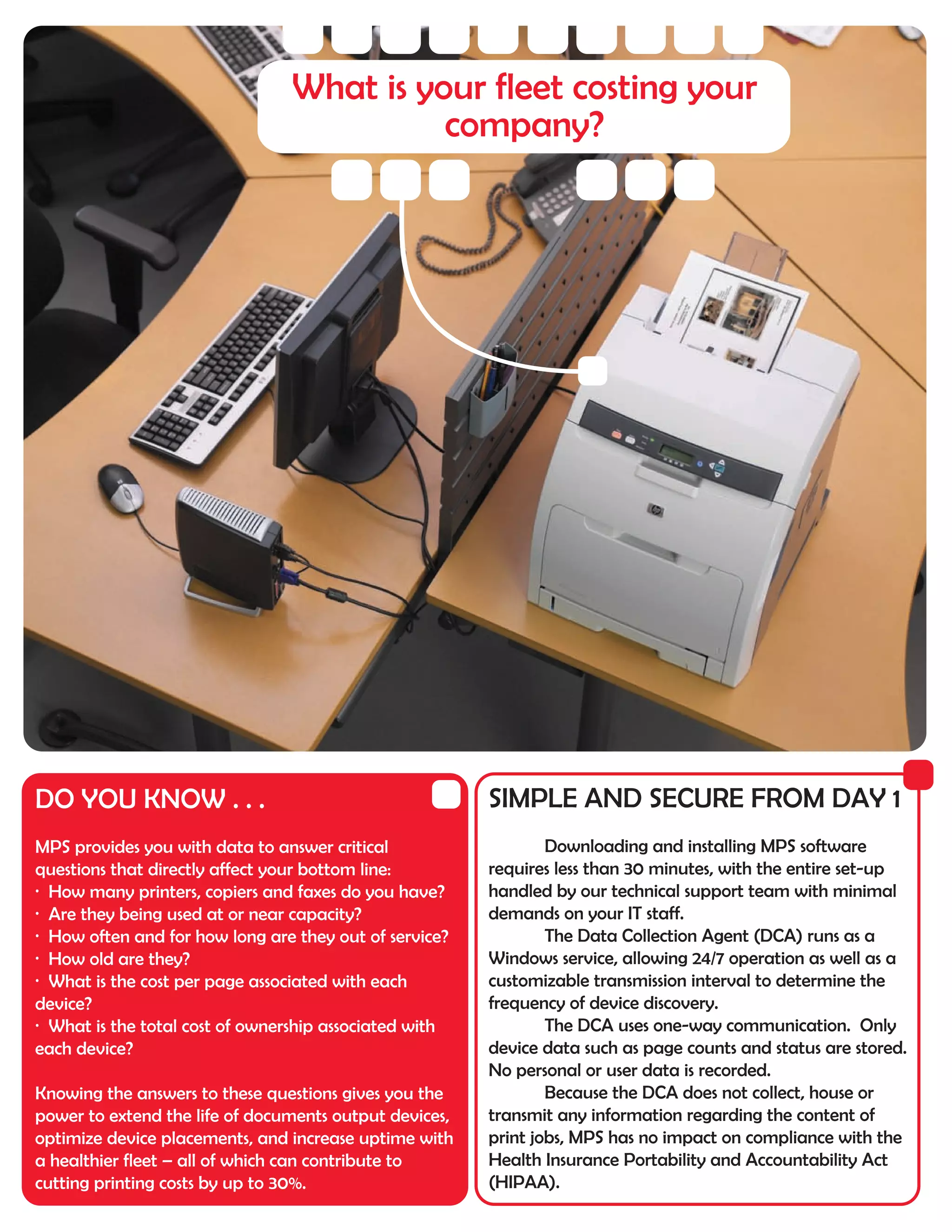 What is your fleet costing your
                                          company?




DO YOU KNOW . . .                                       SIMPLE AND SECURE FROM DAY 1
MPS provides you with data to answer critical                   Downloading and installing MPS software
questions that directly affect your bottom line:        requires less than 30 minutes, with the entire set-up
· How many printers, copiers and faxes do you have?     handled by our technical support team with minimal
· Are they being used at or near capacity?              demands on your IT staff.
· How often and for how long are they out of service?           The Data Collection Agent (DCA) runs as a
· How old are they?                                     Windows service, allowing 24/7 operation as well as a
· What is the cost per page associated with each        customizable transmission interval to determine the
device?                                                 frequency of device discovery.
· What is the total cost of ownership associated with           The DCA uses one-way communication. Only
each device?                                            device data such as page counts and status are stored.
                                                        No personal or user data is recorded.
Knowing the answers to these questions gives you the            Because the DCA does not collect, house or
power to extend the life of documents output devices,   transmit any information regarding the content of
optimize device placements, and increase uptime with    print jobs, MPS has no impact on compliance with the
a healthier fleet – all of which can contribute to      Health Insurance Portability and Accountability Act
cutting printing costs by up to 30%.                    (HIPAA).
 