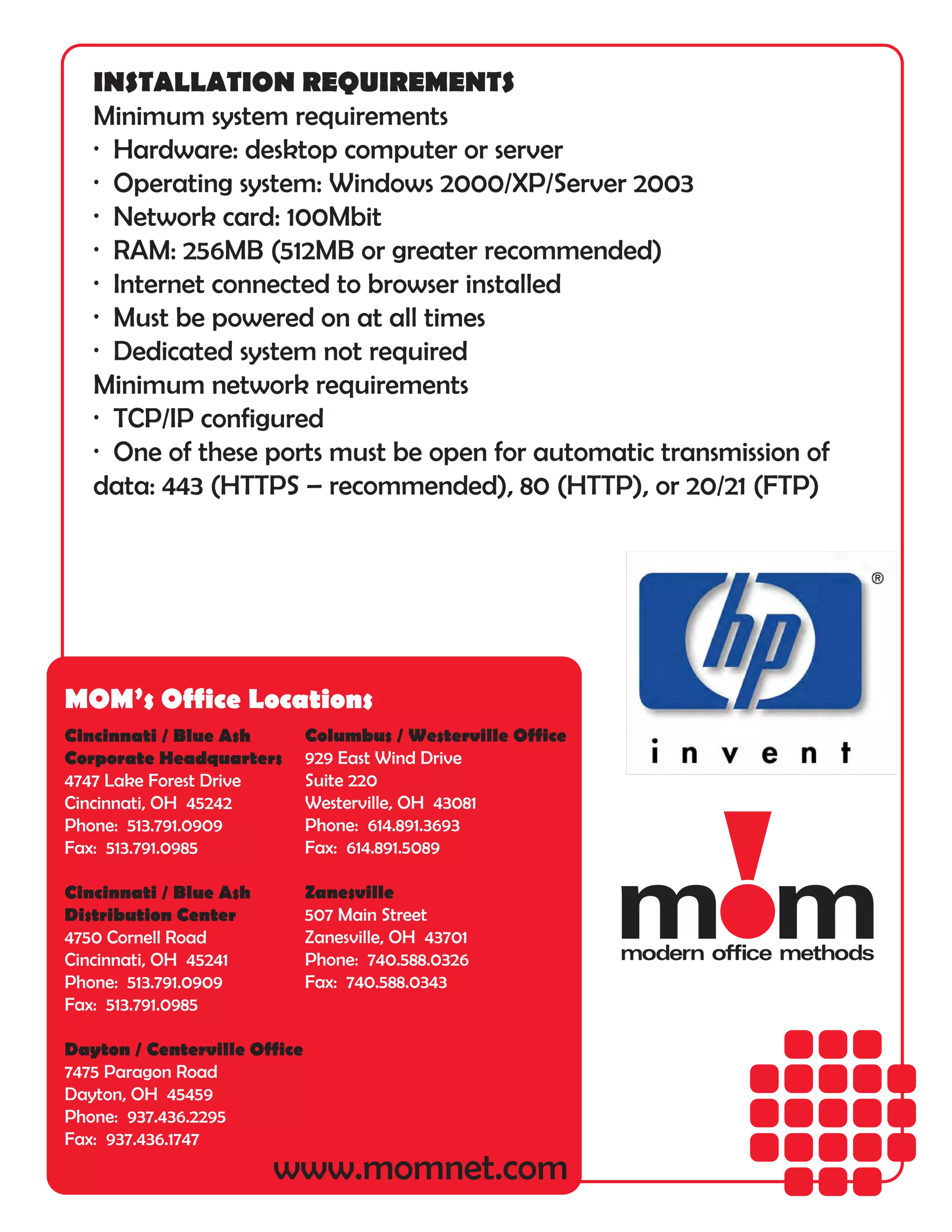 INSTALLATION REQUIREMENTS
   Minimum system requirements
   · Hardware: desktop computer or server
   · Operating system: Windows 2000/XP/Server 2003
   · Network card: 100Mbit
   · RAM: 256MB (512MB or greater recommended)
   · Internet connected to browser installed
   · Must be powered on at all times
   · Dedicated system not required
   Minimum network requirements
   · TCP/IP configured
   · One of these ports must be open for automatic transmission of
   data: 443 (HTTPS – recommended), 80 (HTTP), or 20/21 (FTP)




MOM’s Office Locations
Cincinnati / Blue Ash         Columbus / Westerville Office
Corporate Headquarters        929 East Wind Drive
4747 Lake Forest Drive        Suite 220
Cincinnati, OH 45242          Westerville, OH 43081
Phone: 513.791.0909           Phone: 614.891.3693
Fax: 513.791.0985             Fax: 614.891.5089

Cincinnati / Blue Ash         Zanesville
Distribution Center           507 Main Street
4750 Cornell Road             Zanesville, OH 43701
Cincinnati, OH 45241          Phone: 740.588.0326
Phone: 513.791.0909           Fax: 740.588.0343
Fax: 513.791.0985

Dayton / Centerville Office
7475 Paragon Road
Dayton, OH 45459
Phone: 937.436.2295
Fax: 937.436.1747
                        www.momnet.com
 