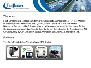 Who we are
Fleet Compare is specialized in Aftermarket Specifications (Accessories) for Fleet Market.
In Italy we provide Mobileye ADAS Systems, Parrot Car Kits and TomTom Mobile
Navigation Systems to the following clients : Ald Automotive, Arval Service Lease, Athlon
Car Lease, Autoeuropa, BBVA AutoRenting, CarServer, Drive Service, Ge Fleet Services, ING
Car Lease, Italy by Car, Leaseplan, Leasys, Mercedes-Benz, Rent Autonoleggio, Sixt.
Our Brands
Tom Tom, Parrot, Cobra AT, Mobileye, TRAK Chains
 