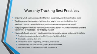 WarrantyTracking Best Practices
• Knowing which warranties exist in the fleet can greatly assist in controlling costs
• Tracking warranties on assets is the easiest way to improve the bottom line
• Mechanics should be notified that a part is under warranty when removed
• Not paying for warrantied work and/or recouping dollars for parts warranties go to the
bottom line of fleet costs - Up to $300 per asset
• Having a full cycle warranty tracking process can greatly reduce lost warranty dollars
• Track purchase date, vendor, price, PO#, Invoice# andWork Order#
• Creates the warranty claim form
• Tracks which claims are pending, submitted, and received
• Tracks recovery info such as claim #, check # and amount $$$
• One step process to credit warranty back to the vehicle
 