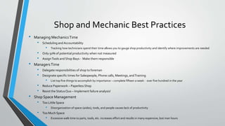 Shop and Mechanic Best Practices
• Managing MechanicsTime
• Scheduling andAccountability
• Tracking how technicians spend their time allows you to gauge shop productivity and identify where improvements are needed
• Only 50% of potential productivity when not measured
• AssignTools and Shop Bays - Make them responsible
• ManagersTime
• Delegate responsibilities of shop to foreman
• Designate specific times for Salespeople, Phone calls, Meetings, andTraining
• List top five things to accomplish by importance – complete fifteen a week - over five hundred in the year
• Reduce Paperwork – Paperless Shop
• Resist the StatusQuo – Implement failure analysis!
• Shop Space Management
• Too Little Space
• Disorganization of space-(aisles), tools, and people causes lack of productivity
• Too Much Space
• Excessive walk time to parts, tools, etc. increases effort and results in many expensive, lost man hours
 