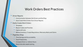 Work Orders Best Practices
• Driver Reports
• Communication between the Drivers and the Shop
• AutoCreateWork Orders from Driver Reports
• EasilyCreateWork Orders
• Templates
• Reason Codes and Priorities
• Capture all costs
• Relieve Inventory / Create Requisitions /WarrantyAlerts and Claims
• Paperless Shop
• Time Savings and Accountability
• Track Productivity
• Compare Direct vs. Indirect Hours
• Determine who needs training
 