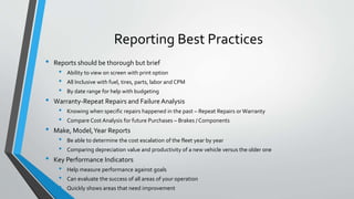 Reporting Best Practices
• Reports should be thorough but brief
• Ability to view on screen with print option
• All Inclusive with fuel, tires, parts, labor and CPM
• By date range for help with budgeting
• Warranty-Repeat Repairs and Failure Analysis
• Knowing when specific repairs happened in the past – Repeat Repairs or Warranty
• Compare Cost Analysis for future Purchases – Brakes / Components
• Make, Model,Year Reports
• Be able to determine the cost escalation of the fleet year by year
• Comparing depreciation value and productivity of a new vehicle versus the older one
• Key Performance Indicators
• Help measure performance against goals
• Can evaluate the success of all areas of your operation
• Quickly shows areas that need improvement
 