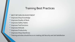 Training Best Practices
• BEST RETURN ON INVESTMENT
• Improves Shop Knowledge
• Improves Quality ofWork
• Improves Safety Habits
• ImprovesTool functions
• Improves Attitude
• Improves Productivity
• Improves Shop Cleanliness
• Training activities should focus on creating Job Security and Job Satisfaction
 