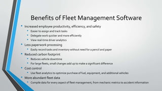 Benefits of Fleet Management Software
• Increased employee productivity, efficiency, and safety
• Easier to assign and track tasks
• Delegate work quicker and more efficiently
• View real-time driver analytics
• Less paperwork processing
• Easily record tasks and inventory without need for a pencil and paper
• Reduced carbon footprint
• Reduces vehicle downtime
• For large fleets, small changes add up to make a significant difference
• Cost control
• Use fleet analytics to optimize purchase of fuel, equipment, and additional vehicles
• More abundant fleet data
• Compile data for every aspect of fleet management, from mechanic metrics to accident information
 