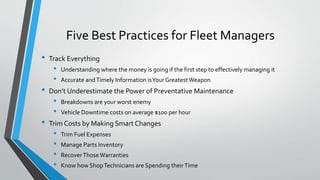 Five Best Practices for Fleet Managers
• Track Everything
• Understanding where the money is going if the first step to effectively managing it
• Accurate andTimely Information isYour Greatest Weapon
• Don’t Underestimate the Power of Preventative Maintenance
• Breakdowns are your worst enemy
• Vehicle Downtime costs on average $100 per hour
• Trim Costs by Making Smart Changes
• Trim Fuel Expenses
• Manage Parts Inventory
• RecoverThoseWarranties
• Know how ShopTechnicians are Spending theirTime
 