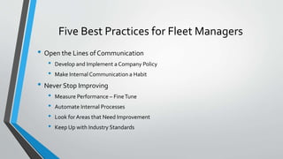 Five Best Practices for Fleet Managers
• Open the Lines of Communication
• Develop and Implement a Company Policy
• Make Internal Communication a Habit
• Never Stop Improving
• Measure Performance – FineTune
• Automate Internal Processes
• Look for Areas that Need Improvement
• Keep Up with Industry Standards
 