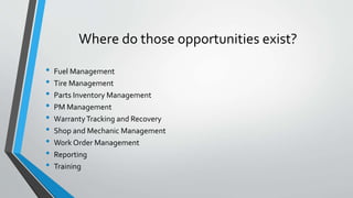 Where do those opportunities exist?
• Fuel Management
• Tire Management
• Parts Inventory Management
• PM Management
• WarrantyTracking and Recovery
• Shop and Mechanic Management
• Work Order Management
• Reporting
• Training
 