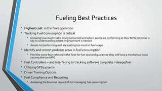 Fueling Best Practices
• Highest cost in the fleet operation
• Tracking Fuel Consumption is critical
• Knowing how much fuel is being consumed and which assets are performing at their MPG potential is
key to understanding where improvement is needed
• Assets not performing well are costing too much in fuel usage
• Identify and correct problem areas in fuel consumption
• Find the worst four vehicles in the fleet for fuel cost and guarantee they will have a mechanical issue
causing the low MPG
• Fuel Controllers – and interfacing to tracking software to update mileage/fuel
• UtilizingGPS systems
• DriverTrainingOptions
• Fuel Compliance and Reporting
• Assessing the financial impact of not managing fuel consumption
 