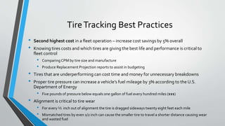 TireTracking Best Practices
• Second highest cost in a fleet operation – increase cost savings by 5% overall
• Knowing tires costs and which tires are giving the best life and performance is critical to
fleet control
• Comparing CPM by tire size and manufacture
• Produce Replacement Projection reports to assist in budgeting
• Tires that are underperforming can cost time and money for unnecessary breakdowns
• Proper tire pressure can increase a vehicle’s fuel mileage by 3% according to the U.S.
Department of Energy
• Five pounds of pressure below equals one gallon of fuel every hundred miles ($$$)
• Alignment is critical to tire wear
• For every ½ inch out of alignment the tire is dragged sideways twenty eight feet each mile
• Mismatched tires by even 1/2 inch can cause the smaller tire to travel a shorter distance causing wear
and wasted fuel
 